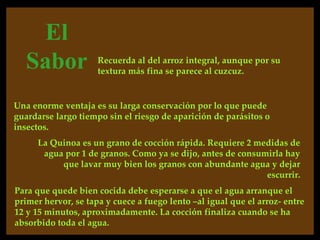 El
   Sabor             Recuerda al del arroz integral, aunque por su
                     textura más fina se parece al cuzcuz.


Una enorme ventaja es su larga conservación por lo que puede
guardarse largo tiempo sin el riesgo de aparición de parásitos o
insectos.
     La Quinoa es un grano de cocción rápida. Requiere 2 medidas de
      agua por 1 de granos. Como ya se dijo, antes de consumirla hay
          que lavar muy bien los granos con abundante agua y dejar
                                                            escurrir.
Para que quede bien cocida debe esperarse a que el agua arranque el
primer hervor, se tapa y cuece a fuego lento –al igual que el arroz- entre
12 y 15 minutos, aproximadamente. La cocción finaliza cuando se ha
absorbido toda el agua.
 