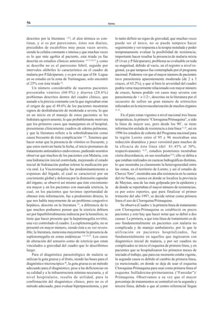 Quino
descritos por la literatura 1,22
; el alza térmica es con-
tinua, y si es por paroxismos, éstos son diarios,
precedidos de escalofrios muy pocas veces severo,
siendo la cefalea constante e intensa y que muchas veces
es lo que más agobia al paciente, esta triada ya fue
descrita en estudios clínicos anteriores 14,15,16,23
y como
se describe no es el paroxismo febril, seguido por
intervalos afebriles lo característico en el cuadro de
malaria por P.falciparum, y es por eso que el Dr. Legua
en su estudio en la zona de Yurimaguas, solo encontró
el 25% con ésta triada 24
.
Un número considerable de nuestros pacientes
presentaba vómitos (60.9%) y diarrea (28.6%)
problemas descritos dentro del cuadro clínico, que
aunado a la pirexia constante con la que ingresaban eran
el origen de que el 49.6% de los pacientes mostraran
signos de deshidratación de moderada a severa, lo que
en un inicio en el manejo de estos pacientes se les
hidratara agresivamente, lo que probablemante motivara
que los primeros casos que manejamos en el hospital,
presentaran clínicamente cuadros de edema pulmonar,
y que la literatura refiere a la sobrehidratación como
causa frecuente de ésta complicación 1,25
. Tenemos que
hacer notar que la presencia de vómitos es frecuente, y
que estos motivan hasta la fecha, el inicio prematuro de
tratamiento antimalárico endovenoso, pudiendo nosotros
observar que muchos de los pacientes con Malaria, con
una hidratación inicial controlada, mejorando el estado
inicial de hidratación podian tolerar la medicación por
vía oral. La Visceromegalia fue predominantemente a
expensas del hígado, el cual se caracterizó por un
crecimiento global y dolorosa por la distensión capsular
del órgano, se observó así mismo que éste crecimiento
era mayor y en los pacientes con marcada ictericia, la
cual, en los pacientes que tuvimos oportunidad de
obtener ésta información, fue a predominio directo, lo
que nos habla mayormente de un problema congestivo
hepático, descrito en la literatura 25
, a diferencia de lo
que muchos podiamos pensar que la ictericia debiera
ser por hiperbilirrubinemia indirecta por la hemólisis; se
tiene que hacer presente que la hepatomegalia revirtió,
una vez controlado el cuadro. La esplenomegalia, no se
presentó en mayor número, siendo ésta a su vez revers-
ible; la literatura, menciona mayormente la presencia de
esplenomegalia en zonas endémicas 1,21,22,25
. Los casos
de alteración del sensorio como de ictericia que estan
vinculados a gravedad del cuadro que lo describimos
luego.
Para el diagnóstico parasitológico de malaria se
utilizan la gota gruesa y el frotis, siendo las bases para el
diagnóstico microscópico26
, la gota gruesa es un método
adecuado para el diagnóstico, pese a las deficiencias en
su calidad y a la infraestructura mínima necesaria, y al
nivel hospitalario, resulta de utilidad, para la
confirmación del diagnóstico clínico, pero no es el
método adecuado, para evaluar hiperparasitemia, y por
lo tanto definir un signo de gravedad, que muchas veces
puede ser el único, no se puede tampoco hacer
seguimiento y ver respuesta a la terapia instalada y poder
tempranamente evaluar la posibilidad de resistencia;
importante hacer resaltar la presencia de malaria mixta
(P.vivax y P.falciparum), problema no evaluable en toda
su magnitud, debido al vacío, en el registro a nivel re-
gional, ya que tampoco fue contemplado por el programa
nacional. Podemos ver que el mayor número de pacientes
tuvo parasitemia aparentemente moderada (de 2 a 3
cruces, el 65.2%), y que si bien la severidad del cuadro
podría verse mayormente relacionado con mayor número
de cruces, hemos podido ver casos muy severos con
parasitemia de + o 1/2+, descritas en la literatura por el
secuestro de sufren un gran número de eritrocitos
infectados en la microvascularización de muchos órganos
21,25
.
En el país estan vigentes a nivel nacional tres líneas
terapeúticas, la primera “Cloroquina/Primaquina”, a sido
la línea de mayor uso, pero desde los 90’, se tiene
información aislada de resistencia a ésta línea11,23
, así en
1996 los estudios de cohorte del Programa nacional para
la región Loreto entre el 95 y 96 mostraban una
reducción dramática y poco verosímil para muchos de
la eficacia de ésta línea (del 81.45% al 30%,
respectivamente) 12,27
, estudios posteriores mostraban
cierta discordancia, en sus resultados9,10
, ello se debia a
que estaban realizados en cuencas hidrográficas distintas,
lo que mostraba ya claramente la heterogeneidad entre
las zonas, en el territorio de Loreto; y así el estudio de
Chavez Toro9
, mostraba una alta resistencia en la cuenca
del rio Nanay, cuenca en donde se localiza la provincia
de Maynas, una de las más golpeada por la epidemia y
de donde se reportaban el mayor número de resistencias;
es por estos reportes, que para finalizar el primer
trimestre del año 1997, se decide retirar como primera
línea el uso de Cloroquina/Primaquina.
Se observa (Cuadro3) la primera línea de tratamiento
con Cloroquina-Primaquina se estableció en pocos
pacientes y esto hay que hacer notar que se debió a dos
causas: La primera, a que ésta línea de tratamiento es de
uso fundamentalmente en pacientes con malaria no
complicada y de manejo ambulatorio, por lo que la
utilización en pacientes hospitalizados, fue
fundamentalmente en aquellos que ingresaron con
diagnóstico inicial de malaria, y por ser cuadros no
complicados se inicio el esquema de primera línea, y en
pacientes que se hospitalizaron los primeros meses de
iniciado el trabajo, que para ese momento estaba vigente,
la segunda causa es debido al cambio de primera línea,
ya mencionado, en donde se deja de usar el esquema
Cloroquina-Primaquina para usar como prímera línea el
esquema Sulfadoxina-pirimetamina (“Fansidar”)/
Primaquina. Observamos a su vez que el mayor
porcentaje de tratamientos se centralizó en la segunda y
tercera línea, debido a que al centro referencial llegan
56
 