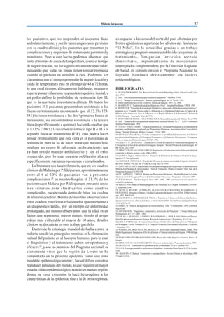 los pacientes, que no responden al esquema dado
ambulatoriamente, y por lo tanto empeoran o persisten
con su cuadro clínico y los pacientes que presentan ya
complicaciones y requieren de tratamiento parenteral y
monitoreo. Pese a este hecho podemos observar que
tanto el tiempo de caída de temperatura, como el tiempo
de negativización, no fue significativamente apreciable,
indicando que todas las líneas tienen similar respuesta
cuando el parásito es sensible a ésta. Podemos ver
claramente que el tiempo promedio de negativización y
caída de temperatura está en el rango de 48 a 72 horas,
lo que es el tiempo, clínicamente hablando, necesario
esperar para evaluar una respuesta terapeútica inicial, y
así poder definir la posibilidad de resistencia tipo III,
que es la que tiene importancia clínica. De todos los
pacientes 381 pacientes presentaban resistencia a las
líneas de tratamiento encontrando que el 32.3%(123/
381) tuvieron resistencia a las dos 2
primeras líneas de
tratamiento, no encontrándose resistencia a la tercera
línea (específicamente a quinina), haciendo resaltar que
el 87.8% (108/123) tuvieron resistencia tipo II o III a la
segunda línea de tratamiento (F-P), ésto podría hacer
pensar erroneamente que esta cifra es el porcentaje de
resistencia, pero se ha de hacer notar que nuestro hos-
pital por ser centro de referencia recibe pacientes que
ya han tenido manejo ambulatorio y sin el éxito
requerido, por lo que nuestra población abarca
específicamente pacientes resistentes y complicados.
La literatura nos hace referencia, que en los cuadros
clínicos de Malaria porP.falciparum, aproximadamente
entre el 6 al 10% de pacientes van a presentar
complicaciones 28
en nuestro hospital el 31.3% de los
pacientes con Malaria por P.falciparum. presentó uno o
más criterios para clasificarlos como cuadros
complicados, encabezando dentro de éstas, los cuadros
de malaria cerebral. Dentro de nuestras observaciones
estos cuadros estuvieron relacionados aparentemente a
un diagnóstico tardío, por un tiempo de enfermedad
prolongado, así mismo observamos que la edad es un
factor que representa mayor riesgo, siendo el grupo
etáreo más vulnerable el mayor de 60 años, detalles
clínicos se discutirán en otro trabajo paralelo.
Dentro de la estrategia mundial de lucha contra la
malaria, una de las principales premisas es la eliminación
radical del parásito en el huesped humano, para lo cual
el diagnóstico y el tratamiento deben ser oportunos y
eficaces29
, y son las premisas del Programa nacional; es
claramente visto que la región de Loreto se ha
comportado en la presente epidemia como una zona
inestable epidemiológicamente1
, la cual difiere con otras
realidades palúdicas del mundo, lo que requiere un mayor
estudio clínicoepidemiológico, no solo en nuestra región;
donde su vasta extensión la hace heterogénea a las
caraterísticas de la epidemia, sino a la de otras regiones,
en especial a las zonasdel norte del país afectadas por
brotes epidémicos a partir de los efectos del fenómeno
“El Niño”. En la actualidad gracias a un trabajo
estrategico y progresivamente establecido (esquemas de
tratamientos, fumigación, larvicidas, roceado
domiciliario, implementación de mosquiteros
impregnados con piretroides), por la Dirección Regional
de Salud, en conjunción con el Programa Nacional ha
logrado disminuir drásticamente los indices
epidemiológicos.
BIBLIOGRAFIA
1. GILLES,HM.WARREL,DA.Bruce-Chwatt’sEssentialMalariology.3rdde.EdwardArnold,Lon-
don. 1993.
2. OMS. “Una estrategia mundial para combatir el paludismo” - Ginebra - 1994.
3. O.P.S. “Malaria en las Américas”. Boletín Epidemiológico. Vol.13 No 04 - 1992.
4. DIRECCION DE SALUD DE LORETO. Boletin de Malaria - 1997. (5)- 1998.
5. ARAMBURU J.; “Epidemiología de la Malaria en el Perú”. Jornadas Heredianas. UPCH. 1994.
6. BENNETT, B. “Ejecución de la estrategia Mundial de Lucha contra el Paludismo en las Américas”.
ponencia en la “Consulta Técnica sobre la Aplicación de la Estrategia Global para el Control de la
Malaria en los Países con Area de Influencia en la Región Selvática de la Amazonía”. Boletin de
O.M.S. Maracay - Venezuela. Mayo de 1994.
7.MINISTERIODESAUDE-CRUZMARQUEZ,A.,ManualdeterapeúticadeMalaria.Brasil1996.
8.OMS. “SituacióndelosprogramasdemalariaenlaAméricas-InformeXLII”.-XXIVConferencia
Sanitaria Panamericana. 1994.
9.CHAVEZ TORO CESAR E. “Eficacia terapeutica de Cloroquina/Primaquina en el tratamiento de
pacientes con Malaria no complicada por Plasmodium falciparum, procedentes de la Cuenca del río
Nanay.“Tesis de Titulación. Médico-Cirujano”; UNAP.1996.
10. BENZAQUEN GARCIA,J. “Estudio comnparativo de sensibilidad del tratamiento de la Malaria
por plasmodium falciparum a la Cloroquina/Primaquina v.s. Sulfadoxina-Pirimetamina / Primaquina.
“Tesis de titulación. Médico-Cirujano.UNAP - 1996.
11. CHAUCA H., QUINTANA J. Ëvaluación in vivo de la respuesta de Plamodium falciparum a la
Cloroquina en el foco de la carretera Yurimaguas-Tarapoto”. Revista Peruana de epidemiología. Vol
06; No 02., Dic.-1992.
12. DIRECCION DE SALUD DE LORETO. Supervisión y Evaluación externa de las actividades de
control de la Malaria durante el año 1996. (1997)
13. QUINO A.,Higinio. Informe Técnico - Situación de la Epidemia de Malaria en Hospital de Apoyo
Iquitos. 1997 (no publicado).
14. CHAVEZ, R.; FREITAS, G.; “Estudio de 200 casos de malaria en la ciudad de Iquitos. Hospital II
del IPSS. Bol Soc. Per. Enf. Inf. y Trop. 4(2). Pag. No 114. 1995.
15. AMPUDIA RUIS, E. Caracteríticas clínicas-epidemiológicas de los pacientes Hospitalisadoscon
Malaria en el Hospital de Apoyo Iquitos. “Tesis de Titulacion - Medico-Cirujano” Univ. Nac. de la
Amazonia Peruana (UNAP). 1996.
16. DE LA PUENTE, CARLOS. Malaria por Plasmodium falciparum - Hospital Regional de Loreto.
Abstracto D-21. V Congreso Peruano de Enfermedades Infecciosas y Tropicales - Setiembre 1997.
17. W.H.O Malaria: Epidemiological Data, 1945 - 1992. 1997 Internet: www.who.org/whosis/
malinfo/8-epidat.htm.
18. PAHO&WHO.StatusofMalariaprogramsintheAmericas:XLIVReport.DocumentCD39/INF/
2, September 1996.
19. NEED, JT. ROGERS, EJ. PHILLIPS, IA. FALCON, R. FERNANDEZ, R. CARBAJAL, F.
QUINTANA,J.Mosquitos(Diptera:Culicidae)CapturedintheIquitosAreaofPerú.J.MedEntomol-
ogy. 1993, 30:634-638.
20. CALDERON, G. FERNANDEZ, R. VALLE, J. Especies de la fauna anofelina, su diatribución y
algunasconsideracionessobresuabundanciaeinfectividadenelPerú.RevistaPeruanadeEpidemiología.
1995, 6(2): 34-39.
21. PARRA,M.“Malaria,delaquininaalavacunasintética”.Edit.“ElPiedemonte”.1995,Colombia.
Pags 81-86.
22. HOFFMAN SL. “Diagnóstico, tratamiento y prevención del Paludismo”. Clínicas Médicas de
Norteamérica. 6:1, 377 -1407. - 1992.
23.COLAN,E.QUINTANA,J.FERRELI,R.SANROMAN,E.RIOS,R.1993.MalariaporPlasmo-
dium falciparum en la Amazonia Peruana. Revista de Farmacología y Terapéutica. 3(1):11-16.
24.LEGUA,P. URTEAGA,M.CaracterísticasclínicasydeLaboratoriodeMalarialeveporP.falciparum
enYurimaguas-Loreto.AbstractoD-16.VCongresoPeruanodeEnfermedadesInfecciosasyTropicales
- Setiembre 1997.
25.WARREL,DA.MOLYNEUX,ME.BEALES,PF.SevereandComplicatedMalaria,2ndde.,Worl
HealthOrganization.TransactionsoftheRoyalSocietyofTropicalmedicineandHygiene.1990;84(Supp
2):1.
26. WORLD HEALTH ORGANIZATION (1985). Bench aids for the diagnosis of malaria. Plates 1-8.
Geneva.
27.DIRECCIONDESALUDDELORETO.Oficinadeepidemiología-Programademalaria.1995.
28. GILLES H.M. “Tratamiento del paludismo grave y complicado” O.M.S. Ginebra 1993.
29.O.M.S. Estrategiamundialdeluchacontraelpaludismo.Amsterdan-PaisesBajos.26-27deOctubre
1992.
30.- MAGUIÑA C. Malaria: Tratamiento y quinioprofilaxis. Revista Chilena de Infectología 2000
17(supl 1) 13-18.
Malaria falciparum 57
 