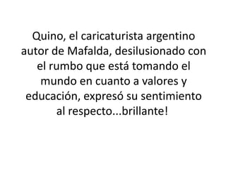 Quino, el caricaturista argentino autor de Mafalda, desilusionado con el rumbo que está tomando el mundo en cuanto a valores y educación, expresó su sentimiento al respecto...brillante!   