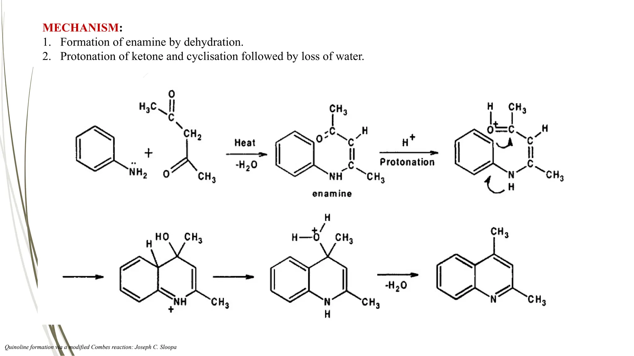 MECHANISM:
1. Formation of enamine by dehydration.
2. Protonation of ketone and cyclisation followed by loss of water.
Quinoline formation via a modified Combes reaction: Joseph C. Sloopa
 