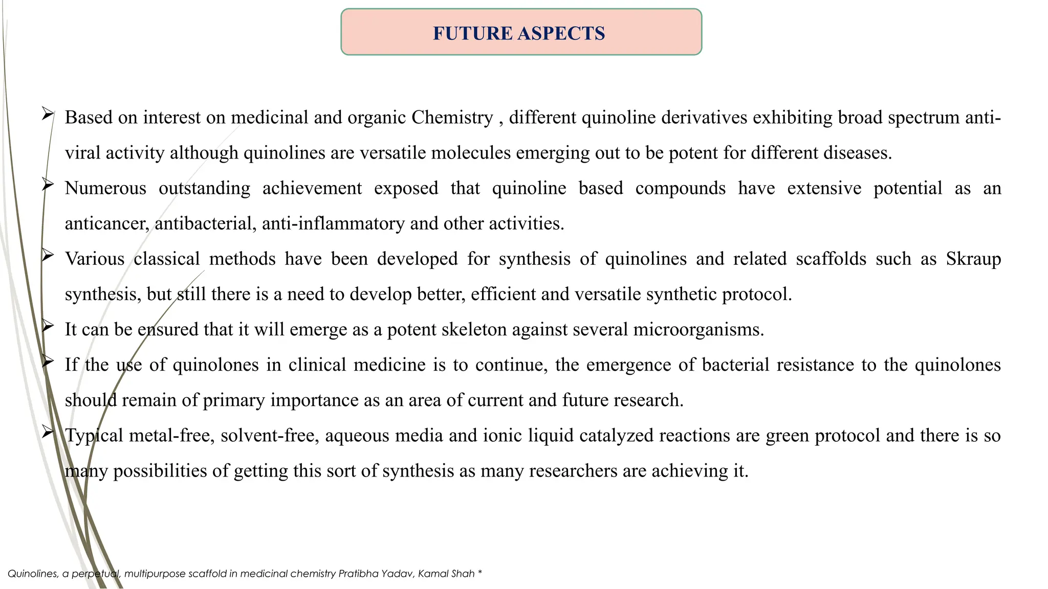  Based on interest on medicinal and organic Chemistry , different quinoline derivatives exhibiting broad spectrum anti-
viral activity although quinolines are versatile molecules emerging out to be potent for different diseases.
 Numerous outstanding achievement exposed that quinoline based compounds have extensive potential as an
anticancer, antibacterial, anti-inflammatory and other activities.
 Various classical methods have been developed for synthesis of quinolines and related scaffolds such as Skraup
synthesis, but still there is a need to develop better, efficient and versatile synthetic protocol.
 It can be ensured that it will emerge as a potent skeleton against several microorganisms.
 If the use of quinolones in clinical medicine is to continue, the emergence of bacterial resistance to the quinolones
should remain of primary importance as an area of current and future research.
 Typical metal-free, solvent-free, aqueous media and ionic liquid catalyzed reactions are green protocol and there is so
many possibilities of getting this sort of synthesis as many researchers are achieving it.
FUTURE ASPECTS
Quinolines, a perpetual, multipurpose scaffold in medicinal chemistry Pratibha Yadav, Kamal Shah *
 