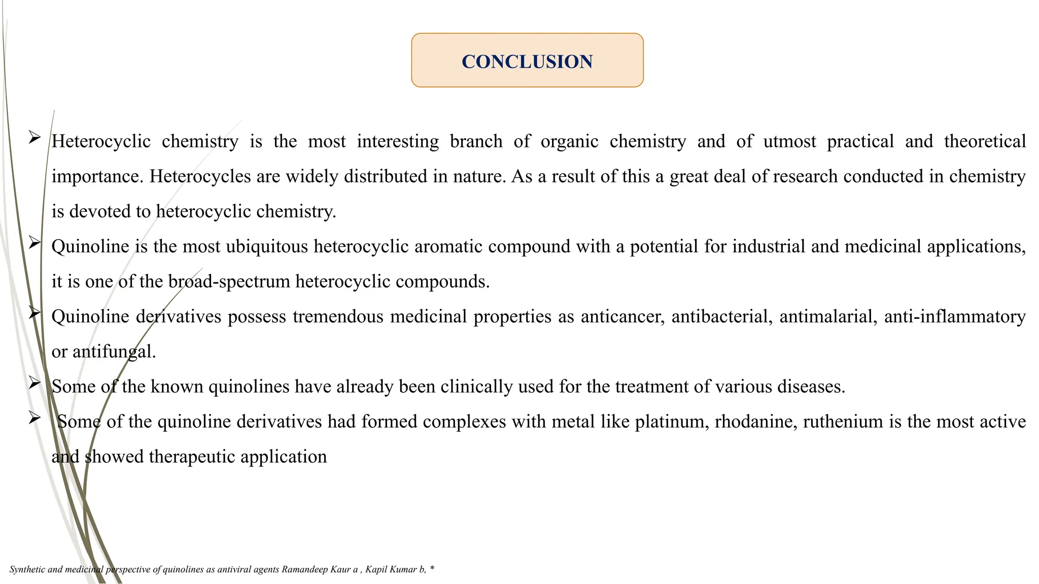 CONCLUSION
 Heterocyclic chemistry is the most interesting branch of organic chemistry and of utmost practical and theoretical
importance. Heterocycles are widely distributed in nature. As a result of this a great deal of research conducted in chemistry
is devoted to heterocyclic chemistry.
 Quinoline is the most ubiquitous heterocyclic aromatic compound with a potential for industrial and medicinal applications,
it is one of the broad-spectrum heterocyclic compounds.
 Quinoline derivatives possess tremendous medicinal properties as anticancer, antibacterial, antimalarial, anti-inflammatory
or antifungal.
 Some of the known quinolines have already been clinically used for the treatment of various diseases.
 Some of the quinoline derivatives had formed complexes with metal like platinum, rhodanine, ruthenium is the most active
and showed therapeutic application
Synthetic and medicinal perspective of quinolines as antiviral agents Ramandeep Kaur a , Kapil Kumar b, *
 