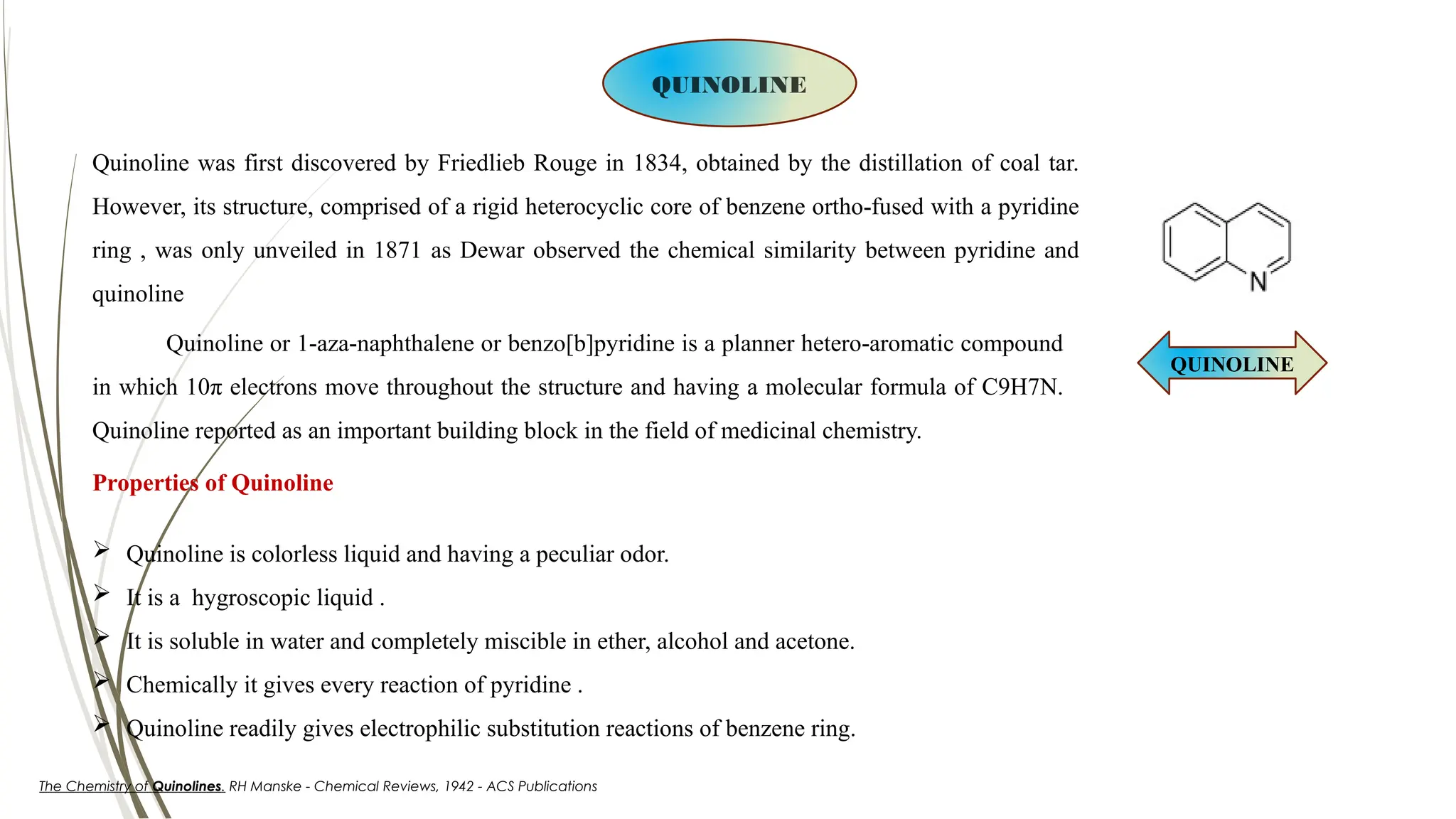 QUINOLINE
Quinoline or 1-aza-naphthalene or benzo[b]pyridine is a planner hetero-aromatic compound
in which 10π electrons move throughout the structure and having a molecular formula of C9H7N.
Quinoline reported as an important building block in the field of medicinal chemistry.
QUINOLINE
Properties of Quinoline
 Quinoline is colorless liquid and having a peculiar odor.
 It is a hygroscopic liquid .
 It is soluble in water and completely miscible in ether, alcohol and acetone.
 Chemically it gives every reaction of pyridine .
 Quinoline readily gives electrophilic substitution reactions of benzene ring.
The Chemistry of Quinolines. RH Manske - Chemical Reviews, 1942 - ACS Publications
Quinoline was first discovered by Friedlieb Rouge in 1834, obtained by the distillation of coal tar.
However, its structure, comprised of a rigid heterocyclic core of benzene ortho-fused with a pyridine
ring , was only unveiled in 1871 as Dewar observed the chemical similarity between pyridine and
quinoline
 