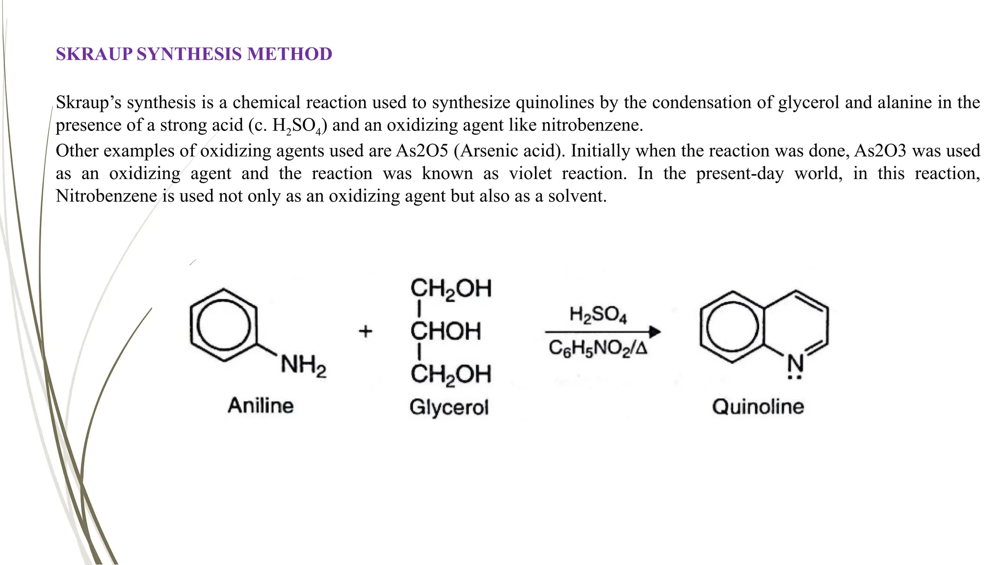 SKRAUP SYNTHESIS METHOD
Skraup’s synthesis is a chemical reaction used to synthesize quinolines by the condensation of glycerol and alanine in the
presence of a strong acid (c. H2SO4) and an oxidizing agent like nitrobenzene.
Other examples of oxidizing agents used are As2O5 (Arsenic acid). Initially when the reaction was done, As2O3 was used
as an oxidizing agent and the reaction was known as violet reaction. In the present-day world, in this reaction,
Nitrobenzene is used not only as an oxidizing agent but also as a solvent.
 