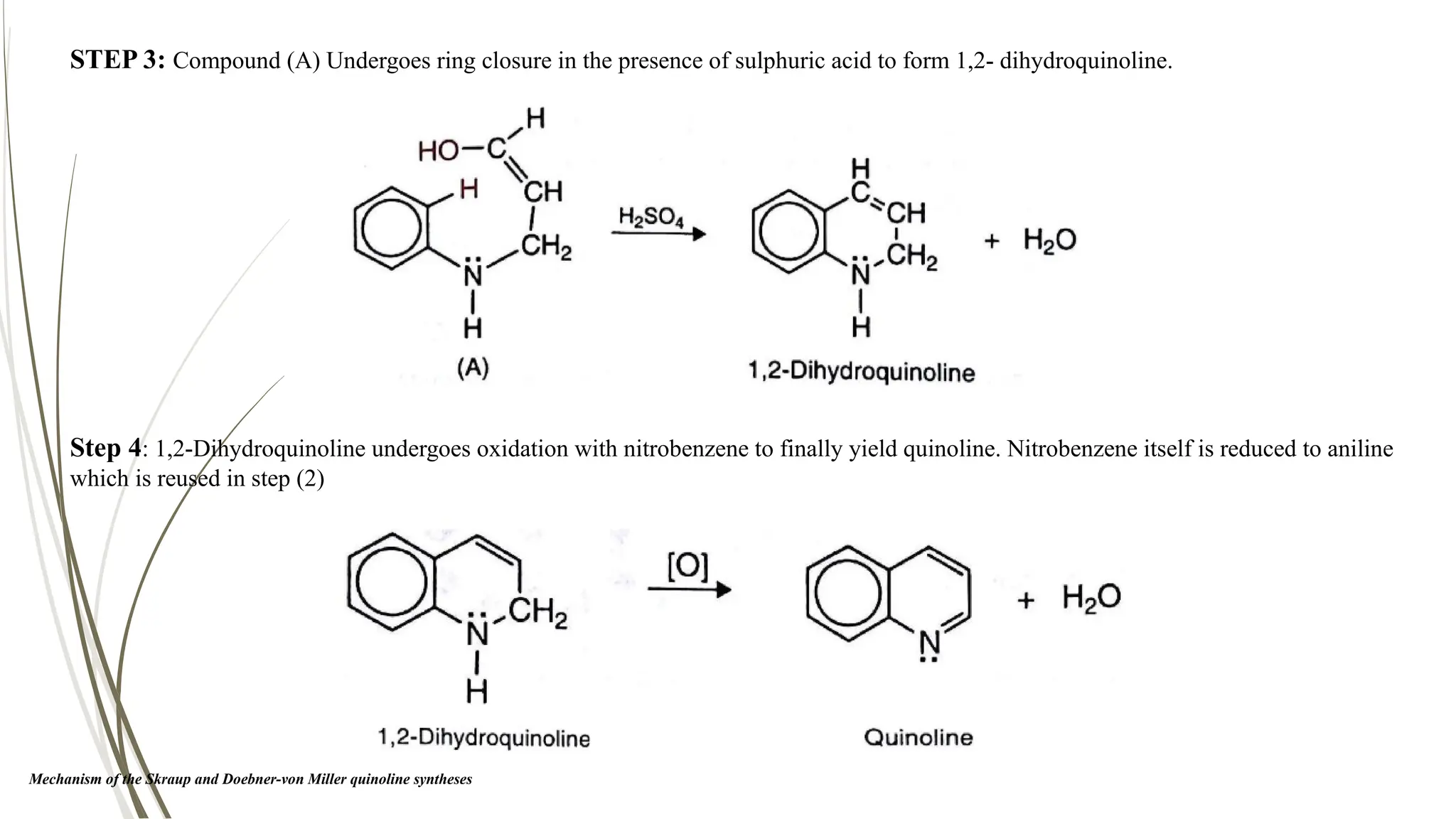 Step 4: 1,2-Dihydroquinoline undergoes oxidation with nitrobenzene to finally yield quinoline. Nitrobenzene itself is reduced to aniline
which is reused in step (2)
STEP 3: Compound (A) Undergoes ring closure in the presence of sulphuric acid to form 1,2- dihydroquinoline.
Mechanism of the Skraup and Doebner-von Miller quinoline syntheses
 