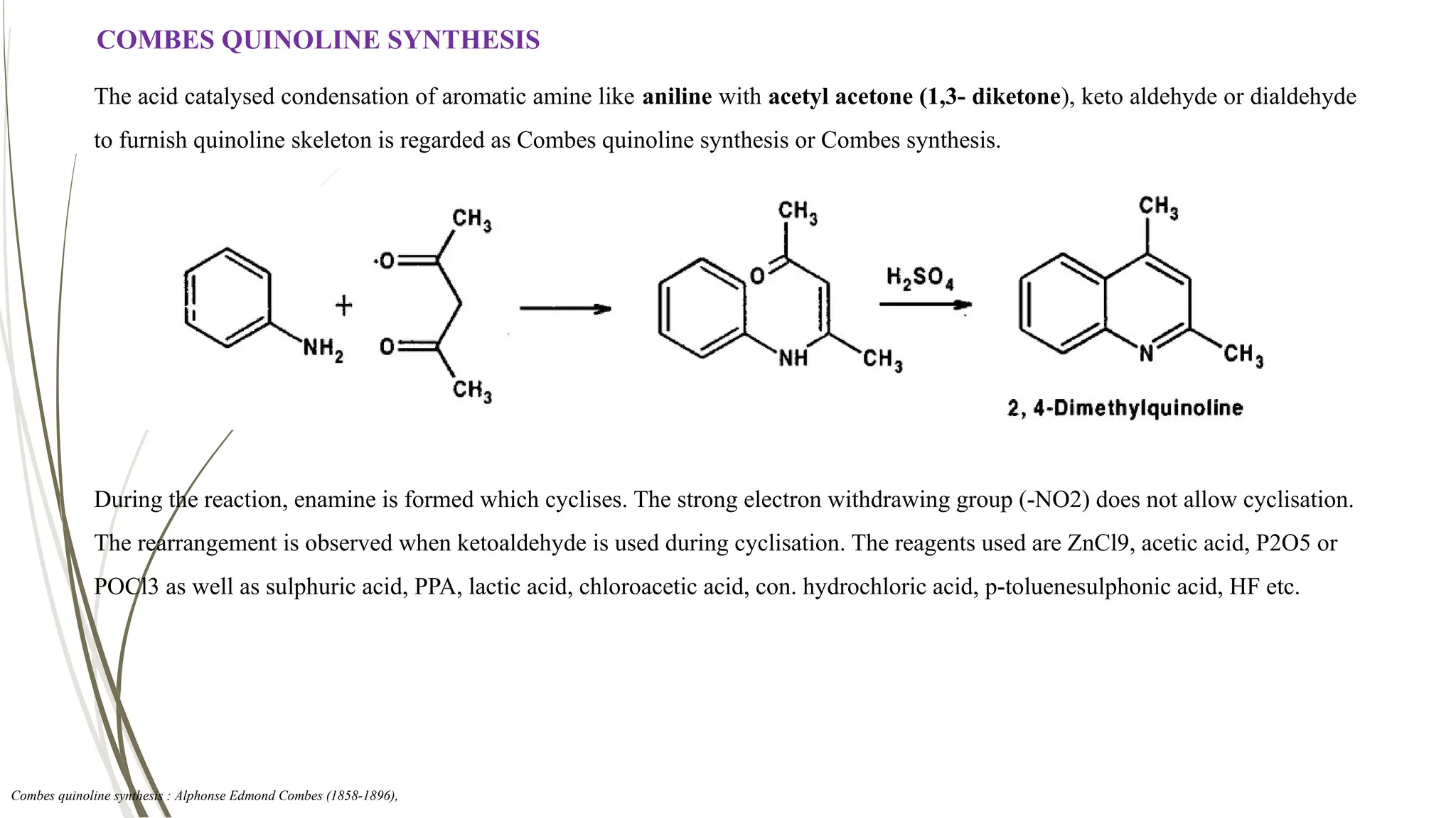 COMBES QUINOLINE SYNTHESIS
The acid catalysed condensation of aromatic amine like aniline with acetyl acetone (1,3- diketone), keto aldehyde or dialdehyde
to furnish quinoline skeleton is regarded as Combes quinoline synthesis or Combes synthesis.
During the reaction, enamine is formed which cyclises. The strong electron withdrawing group (-NO2) does not allow cyclisation.
The rearrangement is observed when ketoaldehyde is used during cyclisation. The reagents used are ZnCl9, acetic acid, P2O5 or
POCl3 as well as sulphuric acid, PPA, lactic acid, chloroacetic acid, con. hydrochloric acid, p-toluenesulphonic acid, HF etc.
Combes quinoline synthesis : Alphonse Edmond Combes (1858-1896),
 