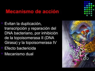 Mecanismo de acción
 Evitan la duplicación,
transcripción y reparación del
DNA bacteriano, por inhibición
de la topoisomerasa II (DNA
Girasa) y la topoisomerasa IV
 Efecto bactericida
 Mecanismo dual
 