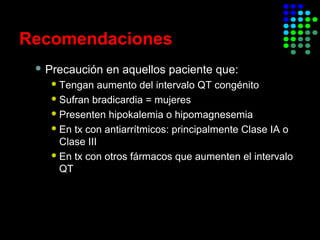 Recomendaciones
 Precaución en aquellos paciente que:
Tengan aumento del intervalo QT congénito
Sufran bradicardia = mujeres
Presenten hipokalemia o hipomagnesemia
En tx con antiarrítmicos: principalmente Clase IA o
Clase III
En tx con otros fármacos que aumenten el intervalo
QT
 