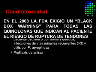 Condrotoxicidad
 Efecto quelante de magnesio
 Contraindicadas en menores de 18 años y
embarazadas
 Ciprofloxacina aprovada por la FDA para
paciente pediátrico con fibrosis quística,
infecciones de vías urinarias recurrentes (>3) y
otitis por P. aeruginosa
 Profilaxis de antrax
EN EL 2008 LA FDA EXIGIO UN “BLACK
BOX WARNING” PARA TODAS LAS
QUINOLONAS QUE INDICAN AL PACIENTE
EL RIESGO DE RUPTURA DE TENDONES
 