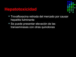 Hepatotoxicidad
 Trovafloxacina retirada del mercado por causar
hepatitis fulminante
 Se puede presentar elevación de las
transaminasas con otras quinolonas
Moxifloxacino modificó su información para prescribir a
inicios del 2008 incluyendo por primera vez casos de
hepatotoxicidad
 