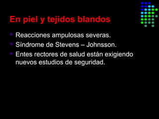 En piel y tejidos blandos
 Reacciones ampulosas severas.
 Síndrome de Stevens – Johnsson.
 Entes rectores de salud están exigiendo
nuevos estudios de seguridad.
 