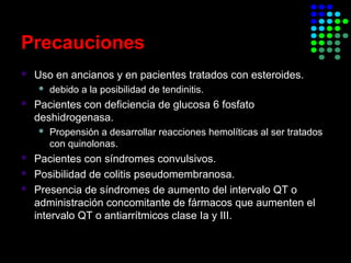 Precauciones
 Uso en ancianos y en pacientes tratados con esteroides.
 debido a la posibilidad de tendinitis.
 Pacientes con deficiencia de glucosa 6 fosfato
deshidrogenasa.
 Propensión a desarrollar reacciones hemolíticas al ser tratados
con quinolonas.
 Pacientes con síndromes convulsivos.
 Posibilidad de colitis pseudomembranosa.
 Presencia de síndromes de aumento del intervalo QT o
administración concomitante de fármacos que aumenten el
intervalo QT o antiarrítmicos clase Ia y III.
 