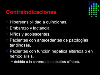 Contraindicaciones
 Hipersensibilidad a quinolonas.
 Embarazo y lactancia.
 Niños y adolescentes.
 Pacientes con antecedentes de patologías
tendinosas.
 Pacientes con función hepática alterada o en
hemodiálisis.
 debido a la carencia de estudios clínicos.
 