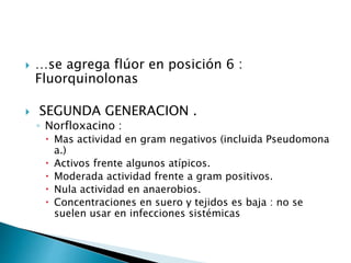  …se agrega flúor en posición 6 :
Fluorquinolonas
 SEGUNDA GENERACION .
◦ Norfloxacino :
 Mas actividad en gram negativos (incluida Pseudomona
a.)
 Activos frente algunos atípicos.
 Moderada actividad frente a gram positivos.
 Nula actividad en anaerobios.
 Concentraciones en suero y tejidos es baja : no se
suelen usar en infecciones sistémicas
 