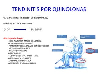 TENDINITIS POR QUINOLONAS
•El fármaco más implicado: CIPROFLOXACINO
•RAM de instauración rápida:
2º DÍA 6º SEMANA
•Factores de riesgo:
–EDAD AVANZADA (MAYOR DE 60 AÑOS)
–ACTIVIDAD FÍSICA ENÉRGICA
–TRATAMIENTO PROLONGADO CON CORTICOIDES
O TRASPLANTE RECIENTE
–INSUFICIENCIA RENAL
–HEMODIÁLISIS
–TUBERCULOSIS MULTIRRESISTENTE
–VASCULOPATÍA PERIFÉRICA
–ENFERMEDAD REUMÁTICA
–AFECTACIÓN TENDINOSA PREVIA
 