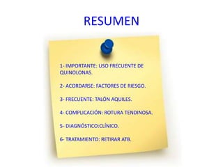 RESUMEN
1- IMPORTANTE: USO FRECUENTE DE
QUINOLONAS.
2- ACORDARSE: FACTORES DE RIESGO.
3- FRECUENTE: TALÓN AQUILES.
4- COMPLICACIÓN: ROTURA TENDINOSA.
5- DIAGNÓSTICO:CLÍNICO.
6- TRATAMIENTO: RETIRAR ATB.
 