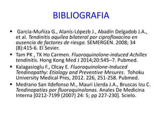 BIBLIOGRAFIA
 García-Muñiza G., Alanís-Lópezb J., Abadín Delgadob J.A.,
et al. Tendinitis aquílea bilateral por ciprofloxacino en
ausencia de factores de riesgo. SEMERGEN. 2008; 34
(8):415-6. El Sevier.
 Tam PK , TK Ho Carmen. Fluoroquinolone-induced Achilles
tendinitis. Hong Kong Med J 2014;20:545–7. Pubmed.
 Kalagasioglu F., Olcay E. Fluoroquinolone-Induced
Tendinopathy: Etiology and Preventive Mesures. Tohoku
University Medical Pres, 2012. 226, 251-258. Pubmed.
 Medrano San Ildefonso M., Mauri Llerda J.A., Bruscas Izu C.
Tendinopatías por fluoroquinolonas. Anales De Medicina
Interna [0212-7199 (2007) 24: 5; pp 227-230]. Scielo.
 
