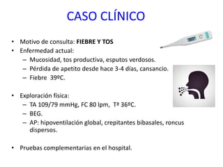 CASO CLÍNICO
• Motivo de consulta: FIEBRE Y TOS
• Enfermedad actual:
– Mucosidad, tos productiva, esputos verdosos.
– Pérdida de apetito desde hace 3-4 días, cansancio.
– Fiebre 39ºC.
• Exploración física:
– TA 109/79 mmHg, FC 80 lpm, Tª 36ºC.
– BEG.
– AP: hipoventilación global, crepitantes bibasales, roncus
dispersos.
• Pruebas complementarias en el hospital.
 