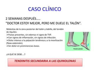 CASO CLÍNICO
2 SEMANAS DESPUÉS…..
“DOCTOR ESTOY MEJOR, PERO ME DUELE EL TALÓN”.
TENDINITIS SECUNDARIA A LAS QUINOLONAS
Molestias de la zona posterior del talón y tobillo, del tendón
de Aquiles:
Pulsos presentes, sin edemas ni signo de TVP.
Con signos de inflamación, sin signos de infección.
Dolor intenso a la palpación tendinosa y a la movilización
(flexo-extensión).
Sin dolor en prominencias óseas.
¿A QUÉ SE DEBE….?
 