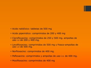 Acido nalidíxico: tabletas de 500 mg
 Acido pipemídico: comprimidos de 200 y 400 mg
 Ciprofloxacino: comprimidos de 250 y 500 mg. ampollas de
uso i.v de 200 y 400 mg.
 Levofloxacino: comprimidos de 500 mg y frasco-ampollas de
uso i.v de 500 mg.
 Norfloxacino: comprimidos de 400 mg.
 Pefloxacino: comprimidos y ampollas de uso i.v. de 400 mg.
 Moxifloxacino: comprimidos de 400 mg
 