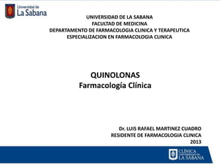 UNIVERSIDAD DE LA SABANA
                FACULTAD DE MEDICINA
DEPARTAMENTO DE FARMACOLOGIA CLINICA Y TERAPEUTICA
      ESPECIALIZACION EN FARMACOLOGIA CLINICA




             QUINOLONAS
          Farmacología Clínica



                        Dr. LUIS RAFAEL MARTINEZ CUADRO
                     RESIDENTE DE FARMACOLOGIA CLINICA
                                                    2013
 