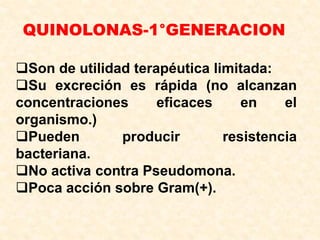 QUINOLONAS-1°GENERACION
Son de utilidad terapéutica limitada:
Su excreción es rápida (no alcanzan
concentraciones eficaces en el
organismo.)
Pueden producir resistencia
bacteriana.
No activa contra Pseudomona.
Poca acción sobre Gram(+).
 