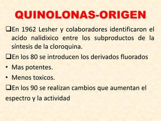 QUINOLONAS-ORIGEN
En 1962 Lesher y colaboradores identificaron el
acido nalidixico entre los subproductos de la
síntesis de la cloroquina.
En los 80 se introducen los derivados fluorados
• Mas potentes.
• Menos toxicos.
En los 90 se realizan cambios que aumentan el
espectro y la actividad
 