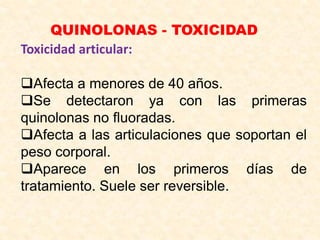 QUINOLONAS - TOXICIDAD
Toxicidad articular:
Afecta a menores de 40 años.
Se detectaron ya con las primeras
quinolonas no fluoradas.
Afecta a las articulaciones que soportan el
peso corporal.
Aparece en los primeros días de
tratamiento. Suele ser reversible.
 