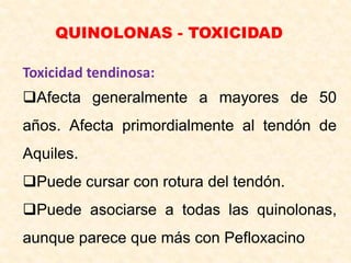 QUINOLONAS - TOXICIDAD
Toxicidad tendinosa:
Afecta generalmente a mayores de 50
años. Afecta primordialmente al tendón de
Aquiles.
Puede cursar con rotura del tendón.
Puede asociarse a todas las quinolonas,
aunque parece que más con Pefloxacino
 