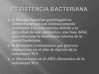  a) Muchas bacterias gramnegativas
(enterobacterias) son intrínsecamente
resistentes a la eritromicina debido a la
dificultad de este antibiótico, una base débil,
para atravesar la membrana externa de la
pared bacteriana.
 b) Mutación cromosómica que provoca
alteraciones en el sitio de fijación de la
subunidad 50 S
 c) Alteraciones en el ARN ribosómico de la
subunidad 50 S.
 