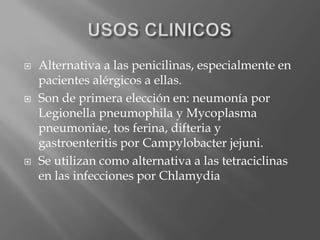  Alternativa a las penicilinas, especialmente en
pacientes alérgicos a ellas.
 Son de primera elección en: neumonía por
Legionella pneumophila y Mycoplasma
pneumoniae, tos ferina, difteria y
gastroenteritis por Campylobacter jejuni.
 Se utilizan como alternativa a las tetraciclinas
en las infecciones por Chlamydia
 