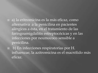  a) la eritromicina es la más eficaz, como
alternativa a la penicilina en pacientes
alérgicos a ésta, en el tratamiento de las
faringoamigdalitis estreptocócicas y en las
infecciones por neumococo sensible a
penicilina.
 b) En infecciones respiratorias por H.
influenzae, la azitromicina es el macrólido más
eficaz.
 