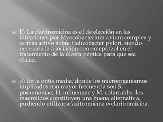  E) La claritromicina es el de elección en las
infecciones por Myocobacterium avium complex y
es más activo sobre Helicobacter pylori, siendo
necesaria la asociación con omeprazol en el
tratamiento de la úlcera péptica para que sea
eficaz.
 d) En la otitis media, donde los microorganismos
implicados con mayor frecuencia son S.
pneumoniae, H. influenzae y M. catarrahlis, los
macrólidos constituyen una buena alternativa,
pudiendo utilizarse azitromicina o claritromicina.
 