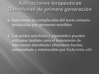  Infecciones no complicadas del tracto urinario
producidas por gérmenes sensibles.
 Los ácidos nalidíxico y pipemídico pueden
utilizarse también para el tratamiento de
infecciones intestinales (disentería bacilar,
salmonelosis y enterocolitis por Escherichia coli)
 