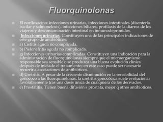  El norfloxacino: infecciones urinarias, infecciones intestinales (disentería
bacilar y salmonelosis), infecciones biliares, profilaxis de la diarrea de los
viajeros y descontaminación intestinal en inmunodeprimidos.
 Infecciones urinarias. Constituyen una de las principales indicaciones de
este grupo de antibióticos:
 a) Cistitis aguda no complicada.
 b) Pielonefritis aguda no complicada.
 g) Infecciones urinarias complicadas. Constituyen una indicación para la
administración de fluorquinolonas siempre que el microorganismo
responsable sea sensible o se produzca una buena evolución clínica
después de iniciado el tratamiento; en este caso puede ser necesario
recurrir a asociaciones de antibióticos.
 d) Uretritis. A pesar de la creciente disminución en la sensibilidad del
gonococo a las fluorquinolonas, la uretritis gonocócica suele evolucionar
favorablemente tras una dosis única de cualquiera de los derivados.
 e) Prostatitis. Tienen buena difusión s prostata, mejor q otros antibioticos.
 