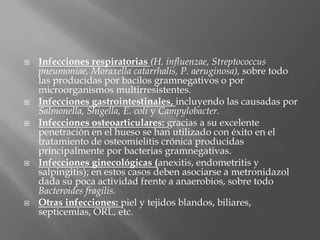  Infecciones respiratorias (H. influenzae, Streptococcus
pneumoniae, Moraxella catarrhalis, P. aeruginosa), sobre todo
las producidas por bacilos gramnegativos o por
microorganismos multirresistentes.
 Infecciones gastrointestinales, incluyendo las causadas por
Salmonella, Shigella, E. coli y Campylobacter.
 Infecciones osteoarticulares: gracias a su excelente
penetración en el hueso se han utilizado con éxito en el
tratamiento de osteomielitis crónica producidas
principalmente por bacterias gramnegativas.
 Infecciones ginecológicas (anexitis, endometritis y
salpingitis); en estos casos deben asociarse a metronidazol
dada su poca actividad frente a anaerobios, sobre todo
Bacteroides fragilis.
 Otras infecciones: piel y tejidos blandos, biliares,
septicemias, ORL, etc.
 