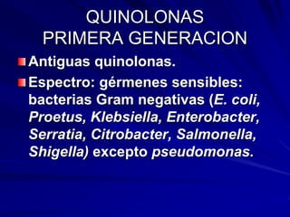 QUINOLONAS
PRIMERA GENERACION
Antiguas quinolonas.
Espectro: gérmenes sensibles:
bacterias Gram negativas (E. coli,
Proetus, Klebsiella, Enterobacter,
Serratia, Citrobacter, Salmonella,
Shigella) excepto pseudomonas.
 