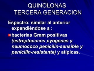 QUINOLONAS
TERCERA GENERACION
Espectro: similar al anterior
expandiéndose a :
bacterias Gram positivas
(estreptococos pyogenes y
neumococo penicilin-sensible y
penicilin-resistente) y atípicas.
 