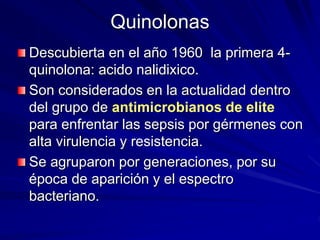 Quinolonas
Descubierta en el año 1960 la primera 4-
quinolona: acido nalidixico.
Son considerados en la actualidad dentro
del grupo de antimicrobianos de elite
para enfrentar las sepsis por gérmenes con
alta virulencia y resistencia.
Se agruparon por generaciones, por su
época de aparición y el espectro
bacteriano.
 
