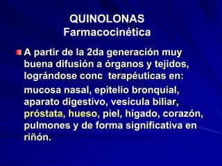 A partir de la 2da generación muy
buena difusión a órganos y tejidos,
lográndose conc terapéuticas en:
mucosa nasal, epitelio bronquial,
aparato digestivo, vesícula biliar,
próstata, hueso, piel, hígado, corazón,
pulmones y de forma significativa en
riñón.
QUINOLONAS
Farmacocinética
 