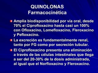 Amplia biodisponibilidad por vía oral, desde
70% el Ciprofloxacino hasta casi un 100%
con Ofloxacino, Lomefloxacino, Fleroxacino
y Pefloxacino.
La excreción es fundamentalmente renal,
tanto por FG como por secreción tubular.
El Ciprofloxacino presenta una eliminación
a través de las células intestinales que llega
a ser del 20-30% de la dosis administrada,
al igual que el Norfloxacino y Fleroxacino.
QUINOLONAS
Farmacocinética
 
