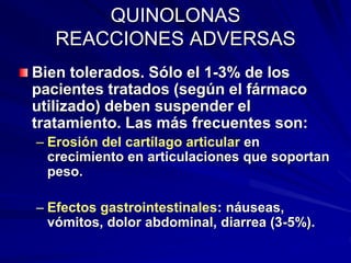 QUINOLONAS
REACCIONES ADVERSAS
Bien tolerados. Sólo el 1-3% de los
pacientes tratados (según el fármaco
utilizado) deben suspender el
tratamiento. Las más frecuentes son:
– Erosión del cartílago articular en
crecimiento en articulaciones que soportan
peso.
– Efectos gastrointestinales: náuseas,
vómitos, dolor abdominal, diarrea (3-5%).
 