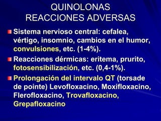QUINOLONAS
REACCIONES ADVERSAS
Sistema nervioso central: cefalea,
vértigo, insomnio, cambios en el humor,
convulsiones, etc. (1-4%).
Reacciones dérmicas: eritema, prurito,
fotosensibilización, etc. (0,4-1%).
Prolongación del intervalo QT (torsade
de pointe) Levofloxacino, Moxifloxacino,
Flerofloxacino, Trovafloxacino,
Grepafloxacino
 