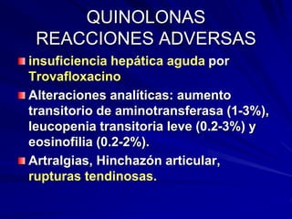 QUINOLONAS
REACCIONES ADVERSAS
insuficiencia hepática aguda por
Trovafloxacino
Alteraciones analíticas: aumento
transitorio de aminotransferasa (1-3%),
leucopenia transitoria leve (0.2-3%) y
eosinofilia (0.2-2%).
Artralgias, Hinchazón articular,
rupturas tendinosas.
 