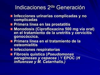 Indicaciones 2da Generación
Infecciones urinarias complicadas y no
complicadas
Primera línea en las prostatitis
Monodosis (Ciprofloxacina 500 mg vía oral)
en el tratamiento de la uretritis y cervicitis
gonocóccica.
Primera línea en el tratamiento de la
osteomielitis
Infecciones respiratorias
Fibrosis quística (Pseudomonas
aeruginosas y cepacea ) Y EPOC (H
influenzae y M. Catarrhalis.)
 
