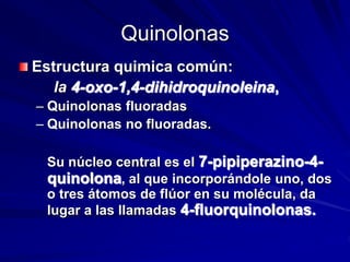 Quinolonas
Estructura quimica común:
la 4-oxo-1,4-dihidroquinoleina,
– Quinolonas fluoradas
– Quinolonas no fluoradas.
Su núcleo central es el 7-pipiperazino-4-
quinolona, al que incorporándole uno, dos
o tres átomos de flúor en su molécula, da
lugar a las llamadas 4-fluorquinolonas.
 