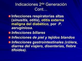 Indicaciones 2da Generación
Cont…
Infecciones respiratorias altas
(sinusitis, otitis), otitis externa
maligna del diabético, por P.
aeruginiosa.
Infecciones biliares
Infecciones de piel y tejidos blandos
Infecciones gastrointestinales (cólera,
diarrea del viajero, disenterías, fiebre
tifoidea).
 