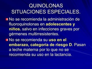QUINOLONAS
SITUACIONES ESPECIALES.
No se recomienda la administración de
fluoroquinolonas en adolescentes y
niños. salvo en infecciones graves por
gérmenes multirresistentes.
No se recomienda su uso en el
embarazo, categoría de riesgo D. Pasan
a leche materna por lo que no se
recomienda su uso en la lactancia.
 