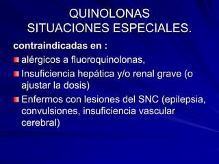 QUINOLONAS
SITUACIONES ESPECIALES.
contraindicadas en :
alérgicos a fluoroquinolonas,
Insuficiencia hepática y/o renal grave (o
ajustar la dosis)
Enfermos con lesiones del SNC (epilepsia,
convulsiones, insuficiencia vascular
cerebral)
 